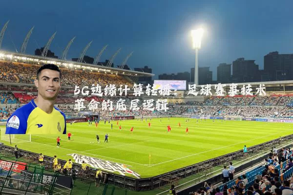 5G边缘计算转播：足球赛事技术革命的底层逻辑